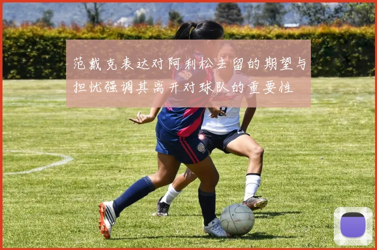 范戴克表达对阿利松去留的期望与担忧强调其离开对球队的重要性