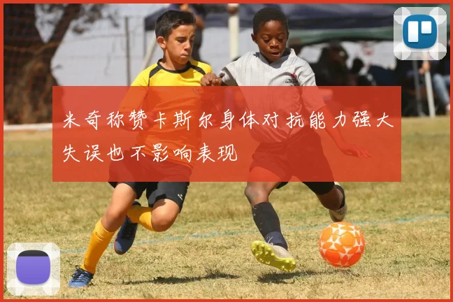 米奇称赞卡斯尔身体对抗能力强大失误也不影响表现