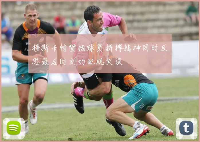 穆斯卡特赞扬球员拼搏精神同时反思最后时刻的犯规失误