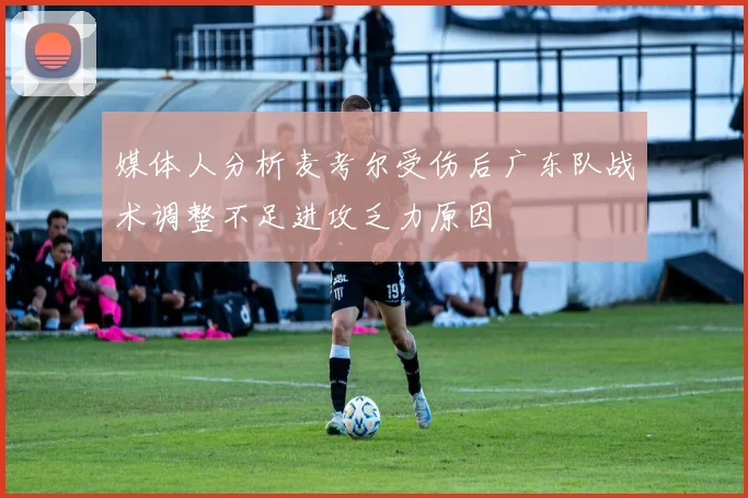 媒体人分析麦考尔受伤后广东队战术调整不足进攻乏力原因