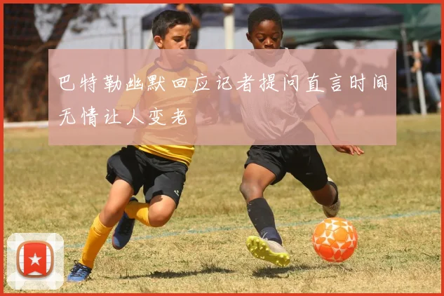 巴特勒幽默回应记者提问直言时间无情让人变老