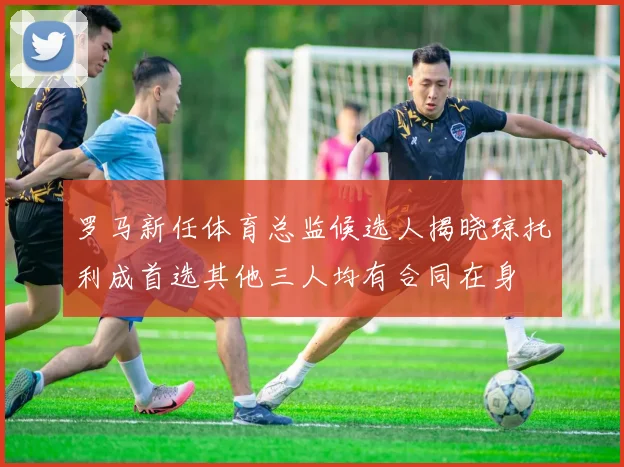 罗马新任体育总监候选人揭晓琼托利成首选其他三人均有合同在身
