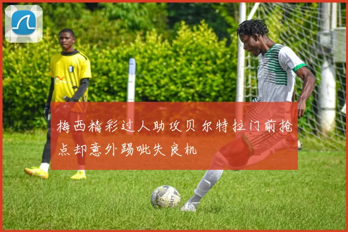 梅西精彩过人助攻贝尔特拉门前抢点却意外踢呲失良机