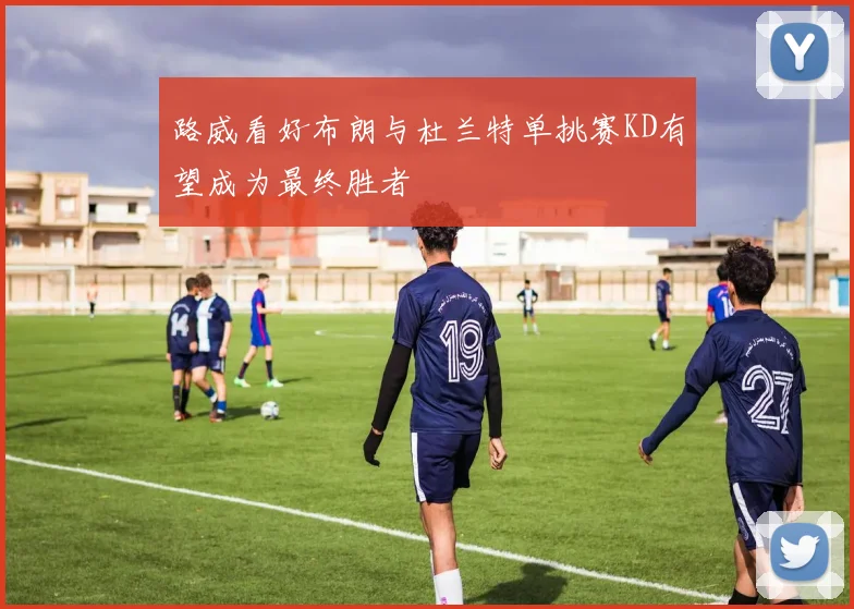 路威看好布朗与杜兰特单挑赛KD有望成为最终胜者