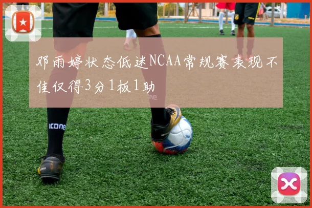 邓雨婷状态低迷NCAA常规赛表现不佳仅得3分1板1助