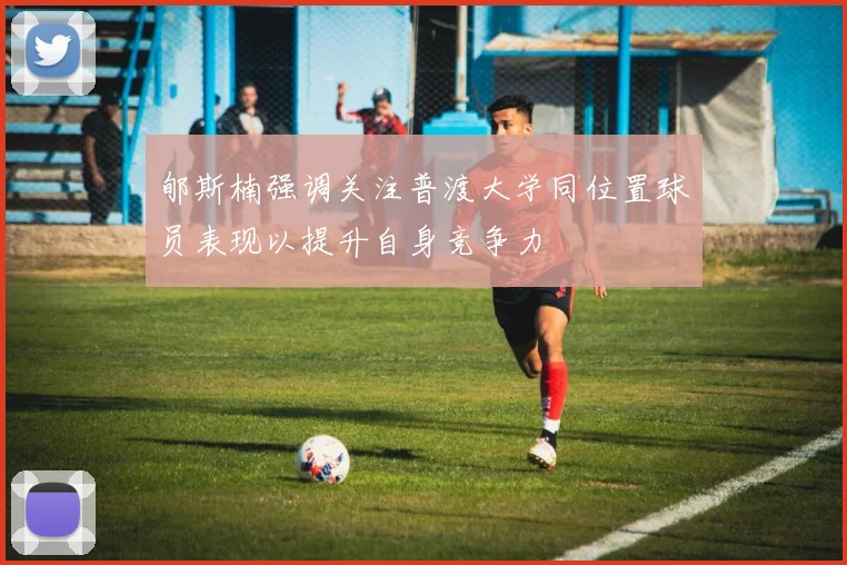 郇斯楠强调关注普渡大学同位置球员表现以提升自身竞争力