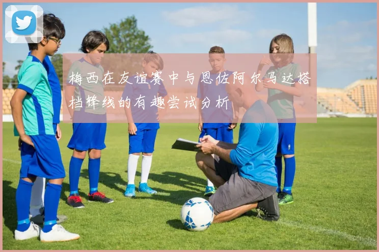 梅西在友谊赛中与恩佐阿尔马达搭档锋线的有趣尝试分析