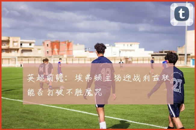 英超前瞻：埃弗顿主场迎战利兹联能否打破不胜魔咒