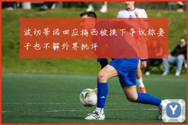 波切蒂诺回应梅西被换下争议称妻子也不解外界批评