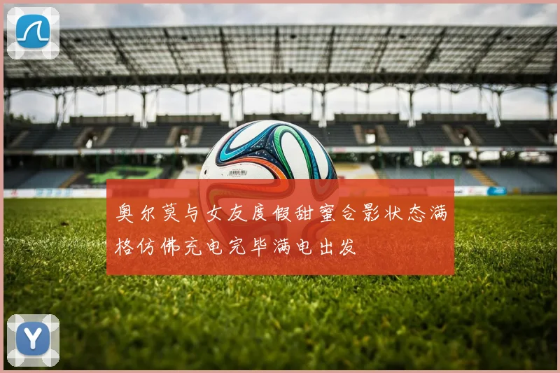 奥尔莫与女友度假甜蜜合影状态满格仿佛充电完毕满电出发