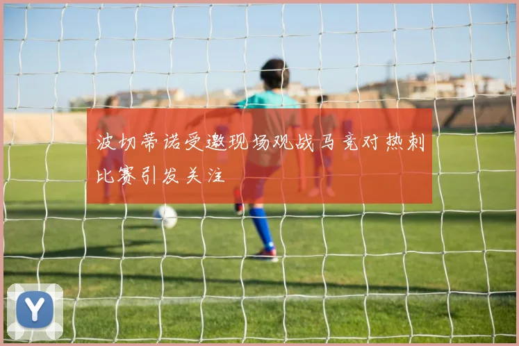 波切蒂诺受邀现场观战马竞对热刺比赛引发关注