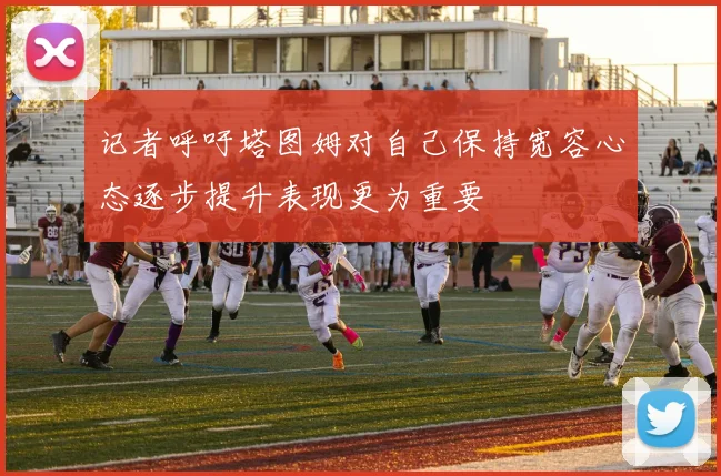 记者呼吁塔图姆对自己保持宽容心态逐步提升表现更为重要