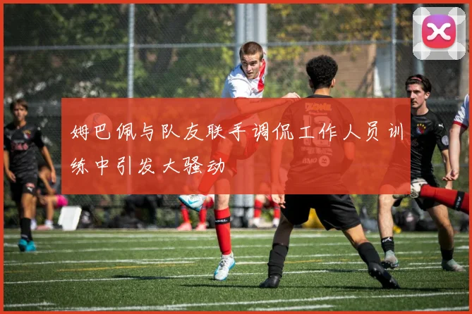姆巴佩与队友联手调侃工作人员训练中引发大骚动
