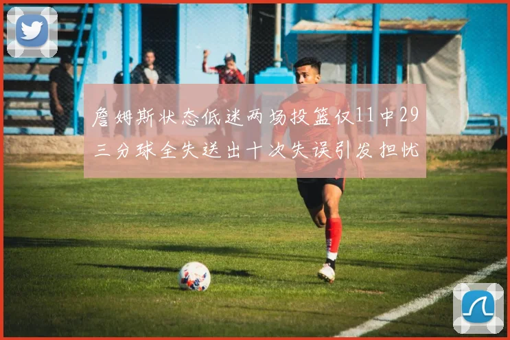 詹姆斯状态低迷两场投篮仅11中29三分球全失送出十次失误引发担忧