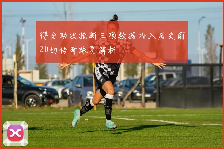 得分助攻抢断三项数据均入历史前20的传奇球员解析