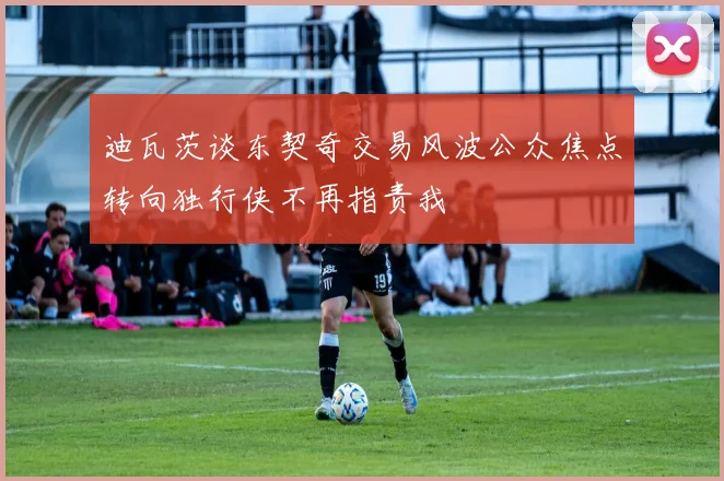 迪瓦茨谈东契奇交易风波公众焦点转向独行侠不再指责我