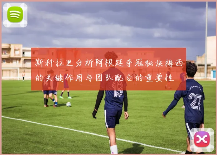 斯科拉里分析阿根廷夺冠秘诀梅西的关键作用与团队配合的重要性