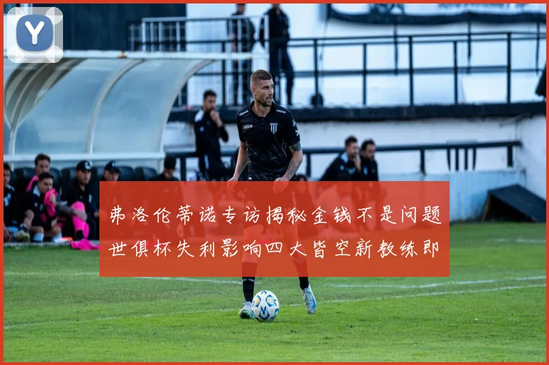弗洛伦蒂诺专访揭秘金钱不是问题世俱杯失利影响四大皆空新教练即将到来