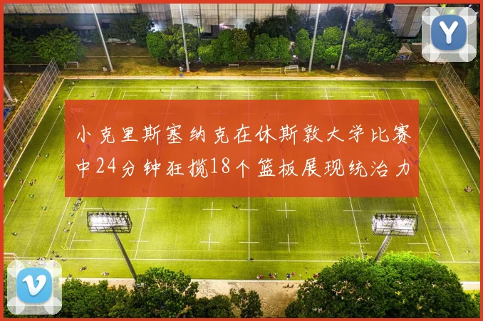 小克里斯塞纳克在休斯敦大学比赛中24分钟狂揽18个篮板展现统治力