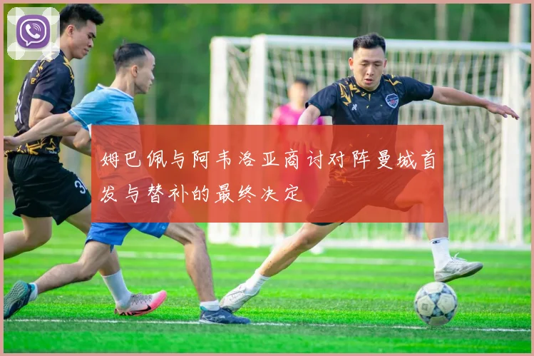姆巴佩与阿韦洛亚商讨对阵曼城首发与替补的最终决定