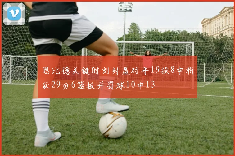 恩比德关键时刻封盖对手19投8中斩获29分6篮板并罚球10中13