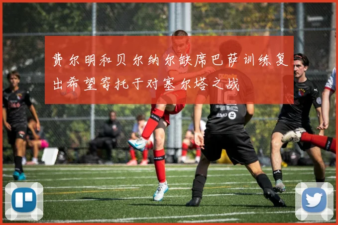 费尔明和贝尔纳尔缺席巴萨训练复出希望寄托于对塞尔塔之战