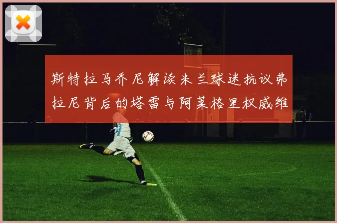 斯特拉马乔尼解读米兰球迷抗议弗拉尼背后的塔雷与阿莱格里权威维护