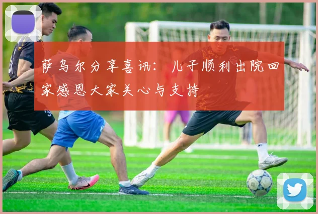 萨乌尔分享喜讯:儿子顺利出院回家感恩大家关心与支持