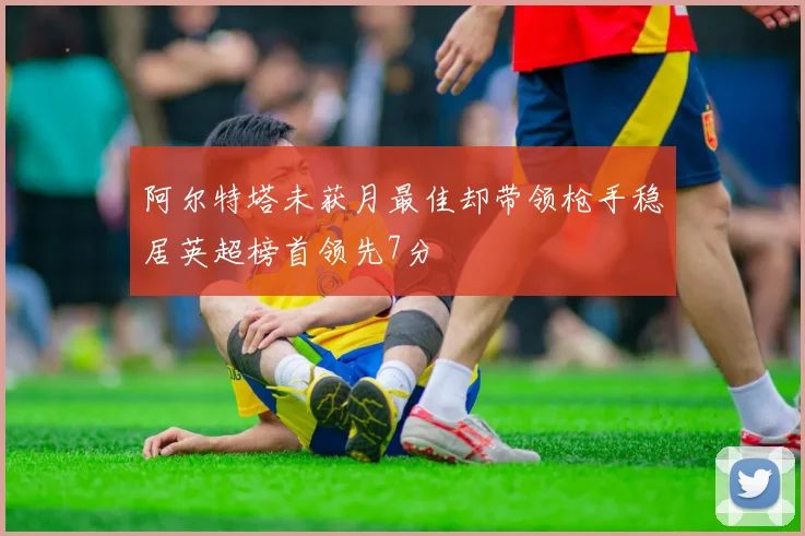 阿尔特塔未获月最佳却带领枪手稳居英超榜首领先7分
